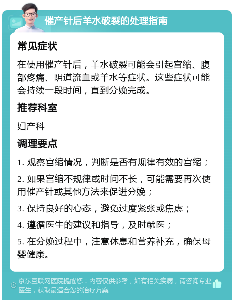 催产针后羊水破裂的处理指南 常见症状 在使用催产针后，羊水破裂可能会引起宫缩、腹部疼痛、阴道流血或羊水等症状。这些症状可能会持续一段时间，直到分娩完成。 推荐科室 妇产科 调理要点 1. 观察宫缩情况，判断是否有规律有效的宫缩； 2. 如果宫缩不规律或时间不长，可能需要再次使用催产针或其他方法来促进分娩； 3. 保持良好的心态，避免过度紧张或焦虑； 4. 遵循医生的建议和指导，及时就医； 5. 在分娩过程中，注意休息和营养补充，确保母婴健康。