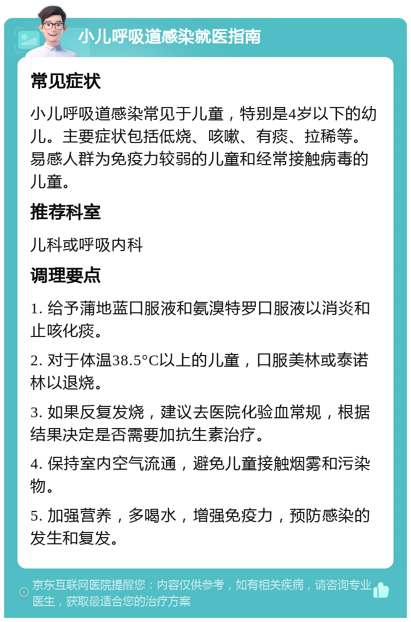 小儿呼吸道感染就医指南 常见症状 小儿呼吸道感染常见于儿童，特别是4岁以下的幼儿。主要症状包括低烧、咳嗽、有痰、拉稀等。易感人群为免疫力较弱的儿童和经常接触病毒的儿童。 推荐科室 儿科或呼吸内科 调理要点 1. 给予蒲地蓝口服液和氨溴特罗口服液以消炎和止咳化痰。 2. 对于体温38.5°C以上的儿童，口服美林或泰诺林以退烧。 3. 如果反复发烧，建议去医院化验血常规，根据结果决定是否需要加抗生素治疗。 4. 保持室内空气流通，避免儿童接触烟雾和污染物。 5. 加强营养，多喝水，增强免疫力，预防感染的发生和复发。