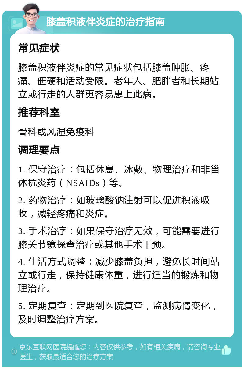 膝盖积液伴炎症的治疗指南 常见症状 膝盖积液伴炎症的常见症状包括膝盖肿胀、疼痛、僵硬和活动受限。老年人、肥胖者和长期站立或行走的人群更容易患上此病。 推荐科室 骨科或风湿免疫科 调理要点 1. 保守治疗：包括休息、冰敷、物理治疗和非甾体抗炎药（NSAIDs）等。 2. 药物治疗：如玻璃酸钠注射可以促进积液吸收，减轻疼痛和炎症。 3. 手术治疗：如果保守治疗无效，可能需要进行膝关节镜探查治疗或其他手术干预。 4. 生活方式调整：减少膝盖负担，避免长时间站立或行走，保持健康体重，进行适当的锻炼和物理治疗。 5. 定期复查：定期到医院复查，监测病情变化，及时调整治疗方案。