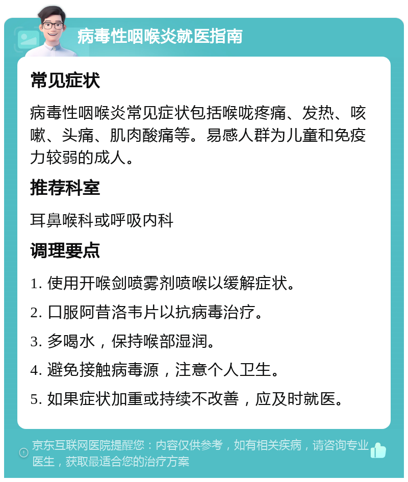 病毒性咽喉炎就医指南 常见症状 病毒性咽喉炎常见症状包括喉咙疼痛、发热、咳嗽、头痛、肌肉酸痛等。易感人群为儿童和免疫力较弱的成人。 推荐科室 耳鼻喉科或呼吸内科 调理要点 1. 使用开喉剑喷雾剂喷喉以缓解症状。 2. 口服阿昔洛韦片以抗病毒治疗。 3. 多喝水，保持喉部湿润。 4. 避免接触病毒源，注意个人卫生。 5. 如果症状加重或持续不改善，应及时就医。