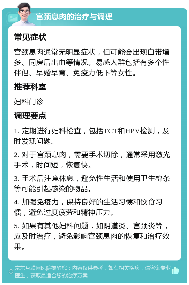 宫颈息肉的治疗与调理 常见症状 宫颈息肉通常无明显症状，但可能会出现白带增多、同房后出血等情况。易感人群包括有多个性伴侣、早婚早育、免疫力低下等女性。 推荐科室 妇科门诊 调理要点 1. 定期进行妇科检查，包括TCT和HPV检测，及时发现问题。 2. 对于宫颈息肉，需要手术切除，通常采用激光手术，时间短，恢复快。 3. 手术后注意休息，避免性生活和使用卫生棉条等可能引起感染的物品。 4. 加强免疫力，保持良好的生活习惯和饮食习惯，避免过度疲劳和精神压力。 5. 如果有其他妇科问题，如阴道炎、宫颈炎等，应及时治疗，避免影响宫颈息肉的恢复和治疗效果。