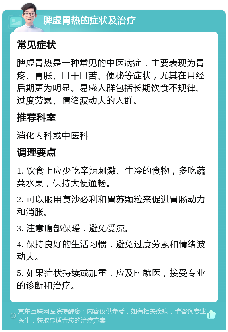 脾虚胃热的症状及治疗 常见症状 脾虚胃热是一种常见的中医病症，主要表现为胃疼、胃胀、口干口苦、便秘等症状，尤其在月经后期更为明显。易感人群包括长期饮食不规律、过度劳累、情绪波动大的人群。 推荐科室 消化内科或中医科 调理要点 1. 饮食上应少吃辛辣刺激、生冷的食物，多吃蔬菜水果，保持大便通畅。 2. 可以服用莫沙必利和胃苏颗粒来促进胃肠动力和消胀。 3. 注意腹部保暖，避免受凉。 4. 保持良好的生活习惯，避免过度劳累和情绪波动大。 5. 如果症状持续或加重，应及时就医，接受专业的诊断和治疗。