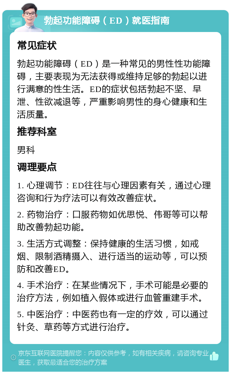 勃起功能障碍（ED）就医指南 常见症状 勃起功能障碍（ED）是一种常见的男性性功能障碍，主要表现为无法获得或维持足够的勃起以进行满意的性生活。ED的症状包括勃起不坚、早泄、性欲减退等，严重影响男性的身心健康和生活质量。 推荐科室 男科 调理要点 1. 心理调节：ED往往与心理因素有关，通过心理咨询和行为疗法可以有效改善症状。 2. 药物治疗：口服药物如优思悦、伟哥等可以帮助改善勃起功能。 3. 生活方式调整：保持健康的生活习惯，如戒烟、限制酒精摄入、进行适当的运动等，可以预防和改善ED。 4. 手术治疗：在某些情况下，手术可能是必要的治疗方法，例如植入假体或进行血管重建手术。 5. 中医治疗：中医药也有一定的疗效，可以通过针灸、草药等方式进行治疗。