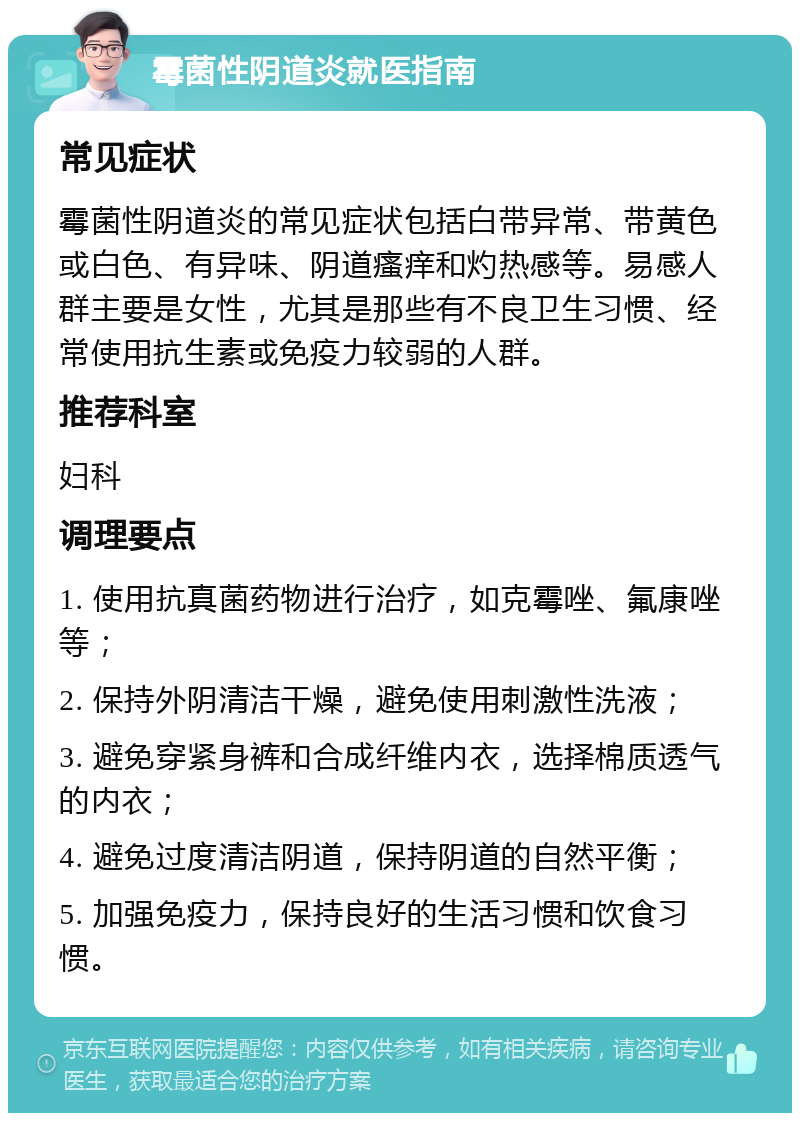 霉菌性阴道炎就医指南 常见症状 霉菌性阴道炎的常见症状包括白带异常、带黄色或白色、有异味、阴道瘙痒和灼热感等。易感人群主要是女性，尤其是那些有不良卫生习惯、经常使用抗生素或免疫力较弱的人群。 推荐科室 妇科 调理要点 1. 使用抗真菌药物进行治疗，如克霉唑、氟康唑等； 2. 保持外阴清洁干燥，避免使用刺激性洗液； 3. 避免穿紧身裤和合成纤维内衣，选择棉质透气的内衣； 4. 避免过度清洁阴道，保持阴道的自然平衡； 5. 加强免疫力，保持良好的生活习惯和饮食习惯。