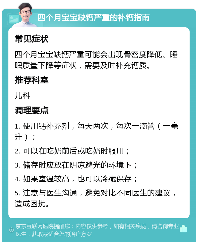 四个月宝宝缺钙严重的补钙指南 常见症状 四个月宝宝缺钙严重可能会出现骨密度降低、睡眠质量下降等症状，需要及时补充钙质。 推荐科室 儿科 调理要点 1. 使用钙补充剂，每天两次，每次一滴管（一毫升）； 2. 可以在吃奶前后或吃奶时服用； 3. 储存时应放在阴凉避光的环境下； 4. 如果室温较高，也可以冷藏保存； 5. 注意与医生沟通，避免对比不同医生的建议，造成困扰。