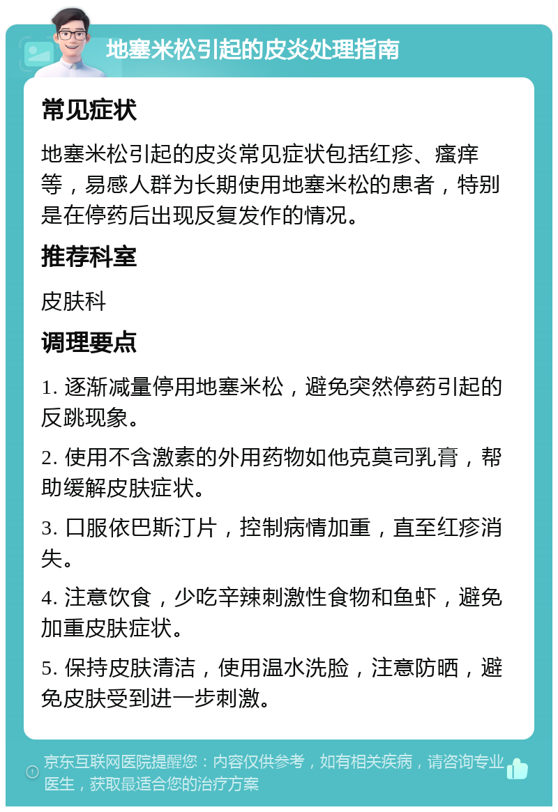 地塞米松引起的皮炎处理指南 常见症状 地塞米松引起的皮炎常见症状包括红疹、瘙痒等，易感人群为长期使用地塞米松的患者，特别是在停药后出现反复发作的情况。 推荐科室 皮肤科 调理要点 1. 逐渐减量停用地塞米松，避免突然停药引起的反跳现象。 2. 使用不含激素的外用药物如他克莫司乳膏，帮助缓解皮肤症状。 3. 口服依巴斯汀片，控制病情加重，直至红疹消失。 4. 注意饮食，少吃辛辣刺激性食物和鱼虾，避免加重皮肤症状。 5. 保持皮肤清洁，使用温水洗脸，注意防晒，避免皮肤受到进一步刺激。