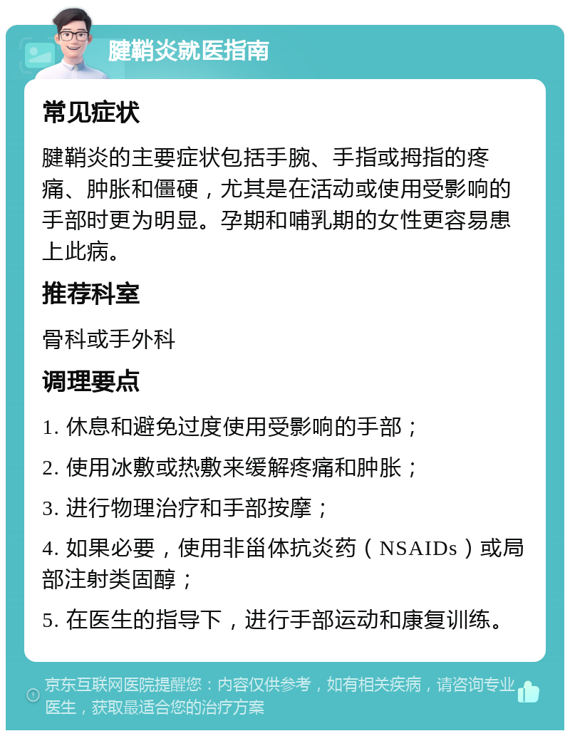 腱鞘炎就医指南 常见症状 腱鞘炎的主要症状包括手腕、手指或拇指的疼痛、肿胀和僵硬，尤其是在活动或使用受影响的手部时更为明显。孕期和哺乳期的女性更容易患上此病。 推荐科室 骨科或手外科 调理要点 1. 休息和避免过度使用受影响的手部； 2. 使用冰敷或热敷来缓解疼痛和肿胀； 3. 进行物理治疗和手部按摩； 4. 如果必要，使用非甾体抗炎药（NSAIDs）或局部注射类固醇； 5. 在医生的指导下，进行手部运动和康复训练。