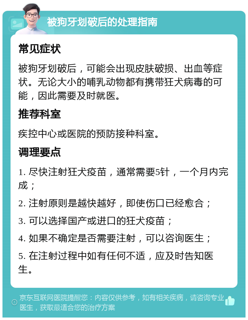 被狗牙划破后的处理指南 常见症状 被狗牙划破后，可能会出现皮肤破损、出血等症状。无论大小的哺乳动物都有携带狂犬病毒的可能，因此需要及时就医。 推荐科室 疾控中心或医院的预防接种科室。 调理要点 1. 尽快注射狂犬疫苗，通常需要5针，一个月内完成； 2. 注射原则是越快越好，即使伤口已经愈合； 3. 可以选择国产或进口的狂犬疫苗； 4. 如果不确定是否需要注射，可以咨询医生； 5. 在注射过程中如有任何不适，应及时告知医生。