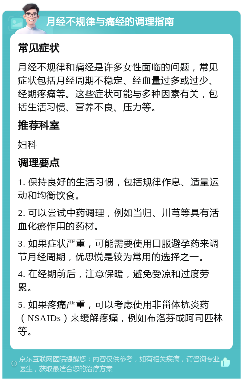 月经不规律与痛经的调理指南 常见症状 月经不规律和痛经是许多女性面临的问题，常见症状包括月经周期不稳定、经血量过多或过少、经期疼痛等。这些症状可能与多种因素有关，包括生活习惯、营养不良、压力等。 推荐科室 妇科 调理要点 1. 保持良好的生活习惯，包括规律作息、适量运动和均衡饮食。 2. 可以尝试中药调理，例如当归、川芎等具有活血化瘀作用的药材。 3. 如果症状严重，可能需要使用口服避孕药来调节月经周期，优思悦是较为常用的选择之一。 4. 在经期前后，注意保暖，避免受凉和过度劳累。 5. 如果疼痛严重，可以考虑使用非甾体抗炎药（NSAIDs）来缓解疼痛，例如布洛芬或阿司匹林等。