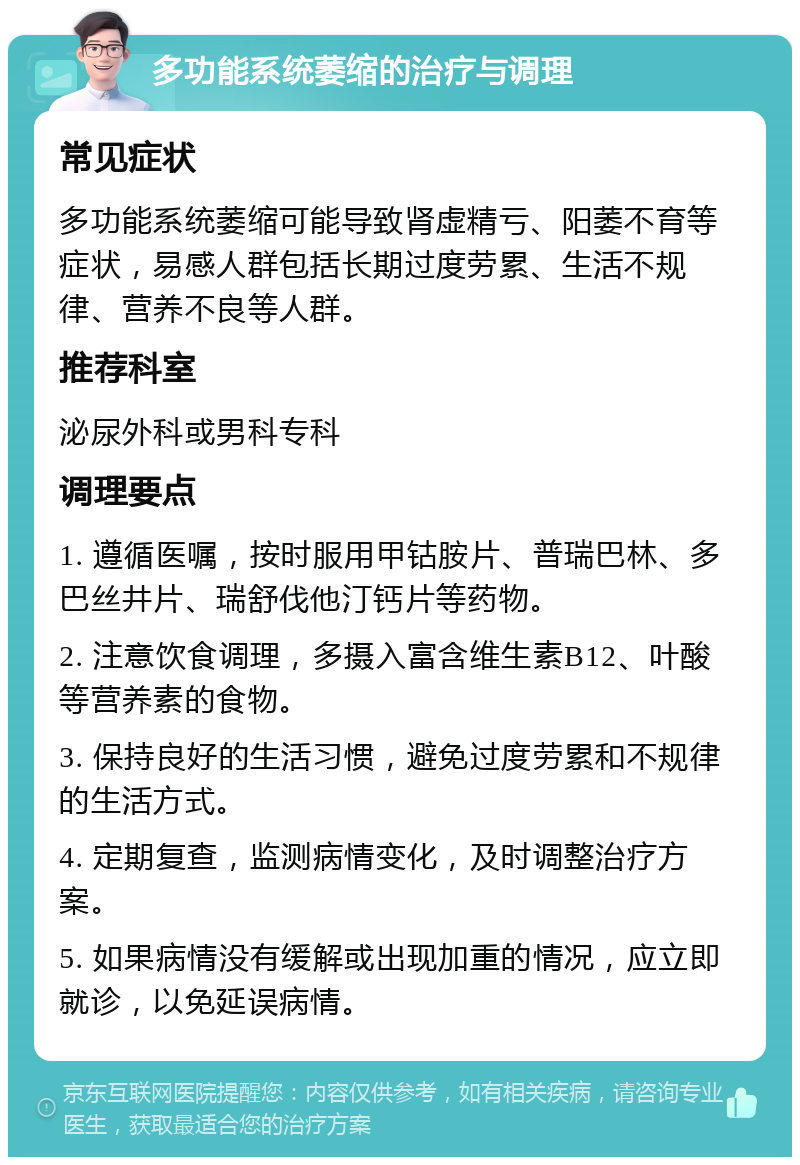 多功能系统萎缩的治疗与调理 常见症状 多功能系统萎缩可能导致肾虚精亏、阳萎不育等症状，易感人群包括长期过度劳累、生活不规律、营养不良等人群。 推荐科室 泌尿外科或男科专科 调理要点 1. 遵循医嘱，按时服用甲钴胺片、普瑞巴林、多巴丝井片、瑞舒伐他汀钙片等药物。 2. 注意饮食调理，多摄入富含维生素B12、叶酸等营养素的食物。 3. 保持良好的生活习惯，避免过度劳累和不规律的生活方式。 4. 定期复查，监测病情变化，及时调整治疗方案。 5. 如果病情没有缓解或出现加重的情况，应立即就诊，以免延误病情。