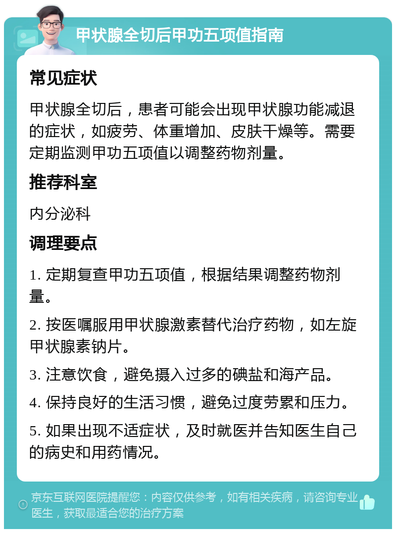 甲状腺全切后甲功五项值指南 常见症状 甲状腺全切后，患者可能会出现甲状腺功能减退的症状，如疲劳、体重增加、皮肤干燥等。需要定期监测甲功五项值以调整药物剂量。 推荐科室 内分泌科 调理要点 1. 定期复查甲功五项值，根据结果调整药物剂量。 2. 按医嘱服用甲状腺激素替代治疗药物，如左旋甲状腺素钠片。 3. 注意饮食，避免摄入过多的碘盐和海产品。 4. 保持良好的生活习惯，避免过度劳累和压力。 5. 如果出现不适症状，及时就医并告知医生自己的病史和用药情况。