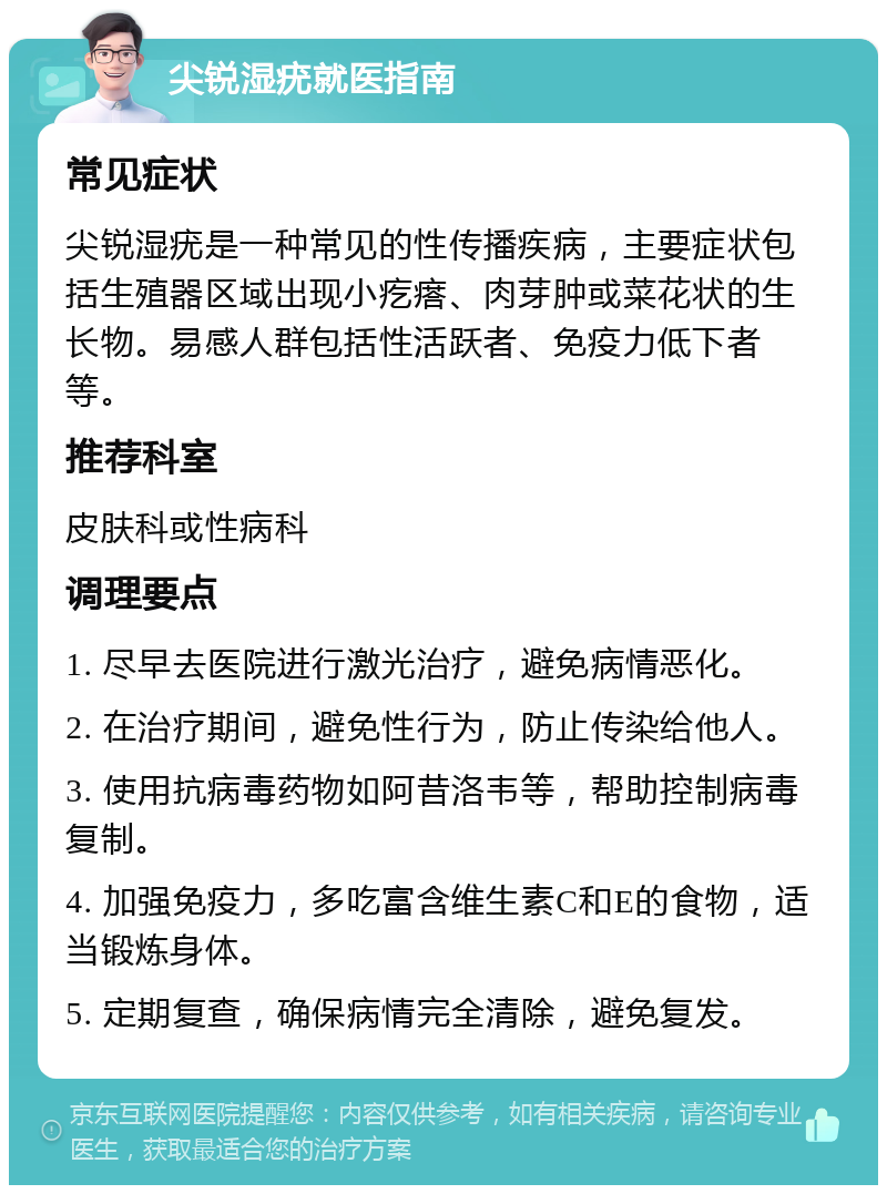 尖锐湿疣就医指南 常见症状 尖锐湿疣是一种常见的性传播疾病，主要症状包括生殖器区域出现小疙瘩、肉芽肿或菜花状的生长物。易感人群包括性活跃者、免疫力低下者等。 推荐科室 皮肤科或性病科 调理要点 1. 尽早去医院进行激光治疗，避免病情恶化。 2. 在治疗期间，避免性行为，防止传染给他人。 3. 使用抗病毒药物如阿昔洛韦等，帮助控制病毒复制。 4. 加强免疫力，多吃富含维生素C和E的食物，适当锻炼身体。 5. 定期复查，确保病情完全清除，避免复发。