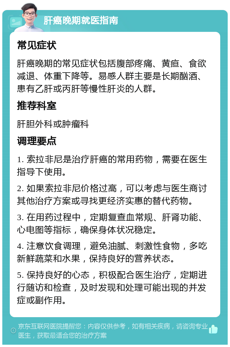 肝癌晚期就医指南 常见症状 肝癌晚期的常见症状包括腹部疼痛、黄疸、食欲减退、体重下降等。易感人群主要是长期酗酒、患有乙肝或丙肝等慢性肝炎的人群。 推荐科室 肝胆外科或肿瘤科 调理要点 1. 索拉非尼是治疗肝癌的常用药物，需要在医生指导下使用。 2. 如果索拉非尼价格过高，可以考虑与医生商讨其他治疗方案或寻找更经济实惠的替代药物。 3. 在用药过程中，定期复查血常规、肝肾功能、心电图等指标，确保身体状况稳定。 4. 注意饮食调理，避免油腻、刺激性食物，多吃新鲜蔬菜和水果，保持良好的营养状态。 5. 保持良好的心态，积极配合医生治疗，定期进行随访和检查，及时发现和处理可能出现的并发症或副作用。