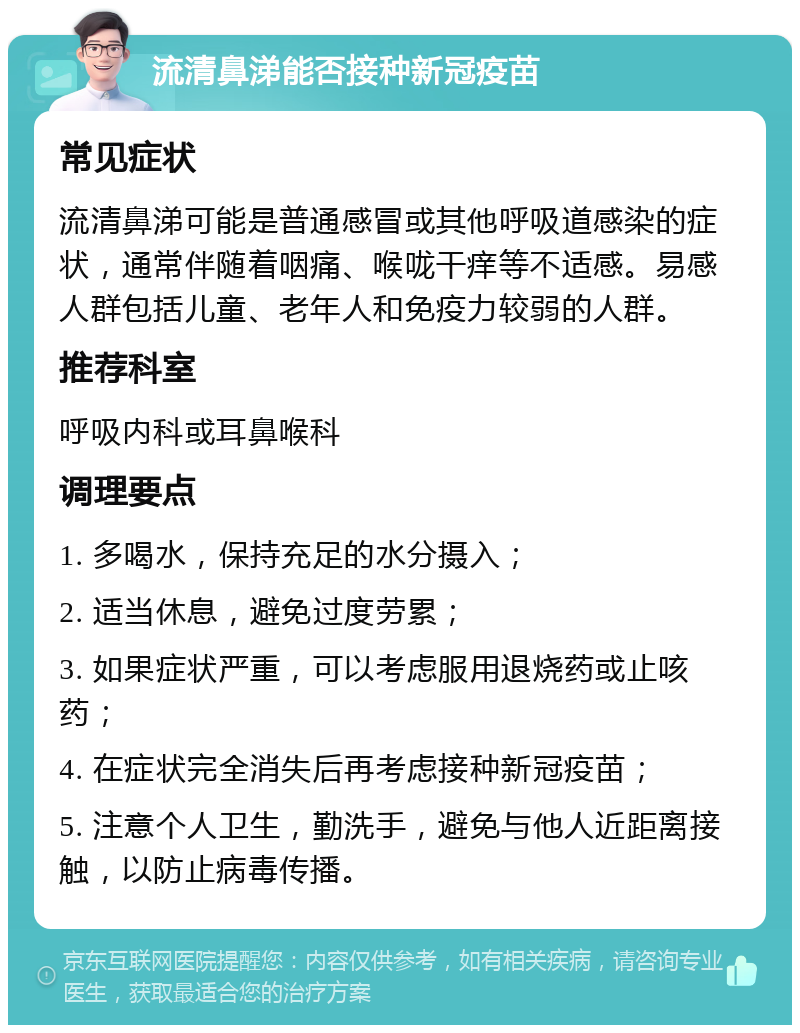 流清鼻涕能否接种新冠疫苗 常见症状 流清鼻涕可能是普通感冒或其他呼吸道感染的症状，通常伴随着咽痛、喉咙干痒等不适感。易感人群包括儿童、老年人和免疫力较弱的人群。 推荐科室 呼吸内科或耳鼻喉科 调理要点 1. 多喝水，保持充足的水分摄入； 2. 适当休息，避免过度劳累； 3. 如果症状严重，可以考虑服用退烧药或止咳药； 4. 在症状完全消失后再考虑接种新冠疫苗； 5. 注意个人卫生，勤洗手，避免与他人近距离接触，以防止病毒传播。