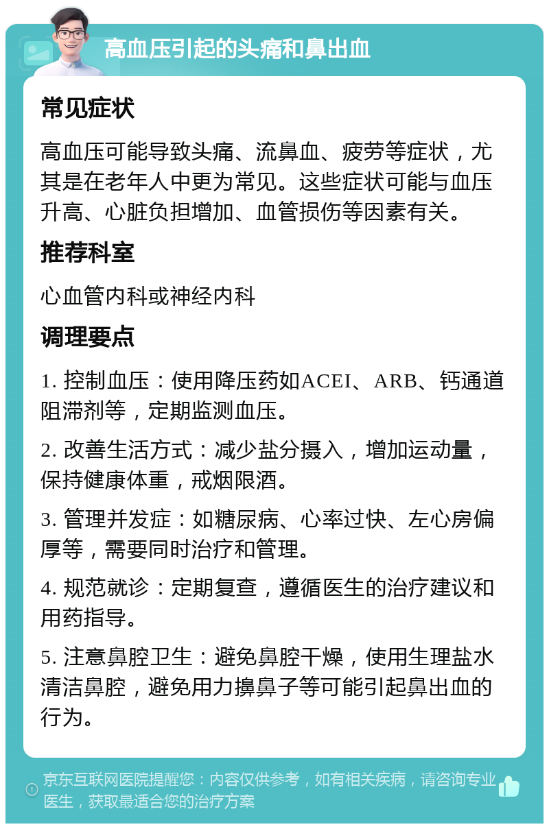 高血压引起的头痛和鼻出血 常见症状 高血压可能导致头痛、流鼻血、疲劳等症状，尤其是在老年人中更为常见。这些症状可能与血压升高、心脏负担增加、血管损伤等因素有关。 推荐科室 心血管内科或神经内科 调理要点 1. 控制血压：使用降压药如ACEI、ARB、钙通道阻滞剂等，定期监测血压。 2. 改善生活方式：减少盐分摄入，增加运动量，保持健康体重，戒烟限酒。 3. 管理并发症：如糖尿病、心率过快、左心房偏厚等，需要同时治疗和管理。 4. 规范就诊：定期复查，遵循医生的治疗建议和用药指导。 5. 注意鼻腔卫生：避免鼻腔干燥，使用生理盐水清洁鼻腔，避免用力擤鼻子等可能引起鼻出血的行为。