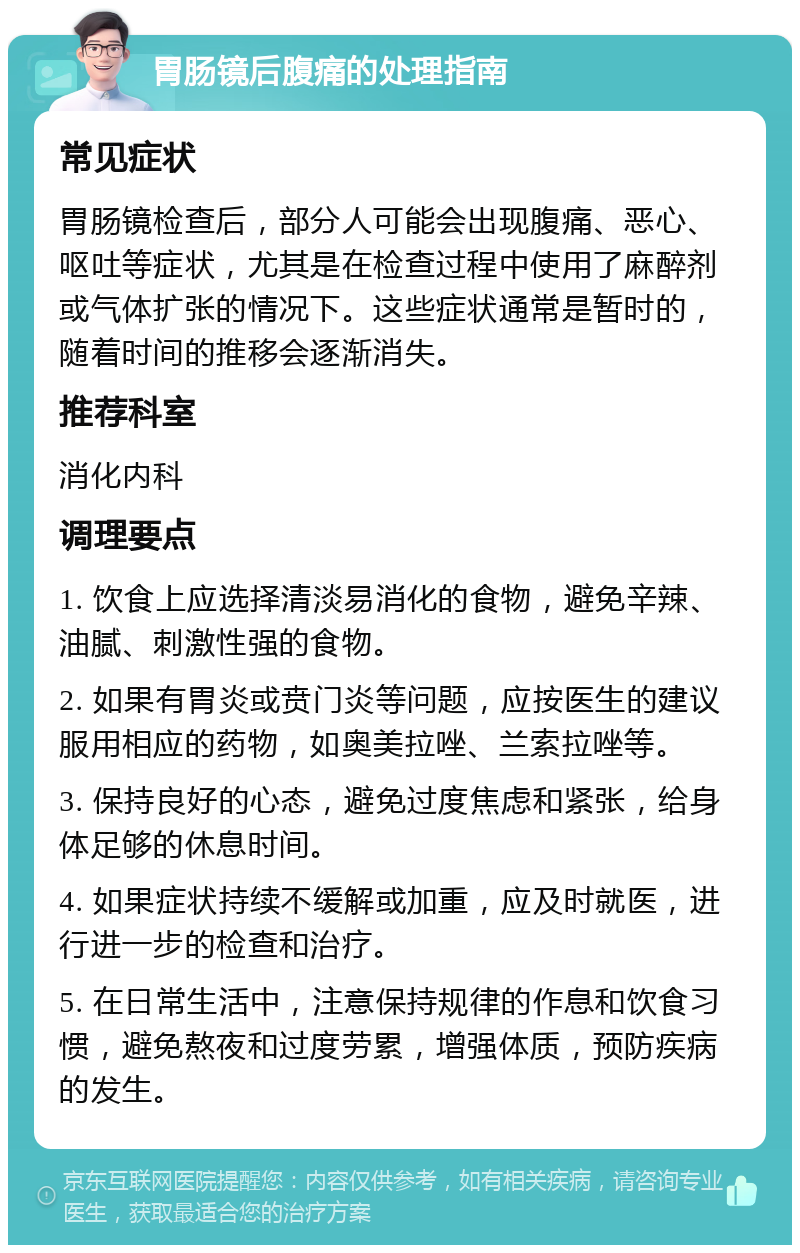 胃肠镜后腹痛的处理指南 常见症状 胃肠镜检查后，部分人可能会出现腹痛、恶心、呕吐等症状，尤其是在检查过程中使用了麻醉剂或气体扩张的情况下。这些症状通常是暂时的，随着时间的推移会逐渐消失。 推荐科室 消化内科 调理要点 1. 饮食上应选择清淡易消化的食物，避免辛辣、油腻、刺激性强的食物。 2. 如果有胃炎或贲门炎等问题，应按医生的建议服用相应的药物，如奥美拉唑、兰索拉唑等。 3. 保持良好的心态，避免过度焦虑和紧张，给身体足够的休息时间。 4. 如果症状持续不缓解或加重，应及时就医，进行进一步的检查和治疗。 5. 在日常生活中，注意保持规律的作息和饮食习惯，避免熬夜和过度劳累，增强体质，预防疾病的发生。