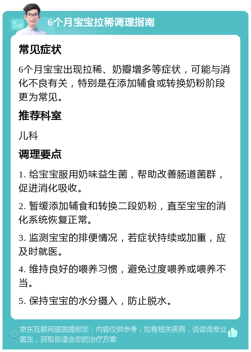 6个月宝宝拉稀调理指南 常见症状 6个月宝宝出现拉稀、奶瓣增多等症状，可能与消化不良有关，特别是在添加辅食或转换奶粉阶段更为常见。 推荐科室 儿科 调理要点 1. 给宝宝服用奶味益生菌，帮助改善肠道菌群，促进消化吸收。 2. 暂缓添加辅食和转换二段奶粉，直至宝宝的消化系统恢复正常。 3. 监测宝宝的排便情况，若症状持续或加重，应及时就医。 4. 维持良好的喂养习惯，避免过度喂养或喂养不当。 5. 保持宝宝的水分摄入，防止脱水。