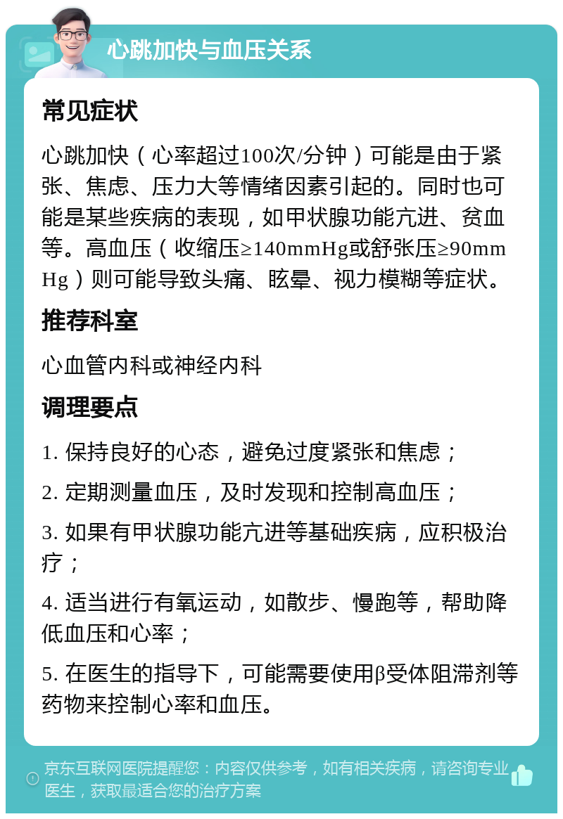 心跳加快与血压关系 常见症状 心跳加快（心率超过100次/分钟）可能是由于紧张、焦虑、压力大等情绪因素引起的。同时也可能是某些疾病的表现，如甲状腺功能亢进、贫血等。高血压（收缩压≥140mmHg或舒张压≥90mmHg）则可能导致头痛、眩晕、视力模糊等症状。 推荐科室 心血管内科或神经内科 调理要点 1. 保持良好的心态，避免过度紧张和焦虑； 2. 定期测量血压，及时发现和控制高血压； 3. 如果有甲状腺功能亢进等基础疾病，应积极治疗； 4. 适当进行有氧运动，如散步、慢跑等，帮助降低血压和心率； 5. 在医生的指导下，可能需要使用β受体阻滞剂等药物来控制心率和血压。