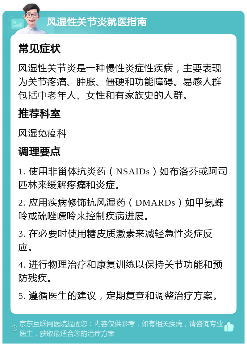 风湿性关节炎就医指南 常见症状 风湿性关节炎是一种慢性炎症性疾病，主要表现为关节疼痛、肿胀、僵硬和功能障碍。易感人群包括中老年人、女性和有家族史的人群。 推荐科室 风湿免疫科 调理要点 1. 使用非甾体抗炎药（NSAIDs）如布洛芬或阿司匹林来缓解疼痛和炎症。 2. 应用疾病修饰抗风湿药（DMARDs）如甲氨蝶呤或硫唑嘌呤来控制疾病进展。 3. 在必要时使用糖皮质激素来减轻急性炎症反应。 4. 进行物理治疗和康复训练以保持关节功能和预防残疾。 5. 遵循医生的建议，定期复查和调整治疗方案。