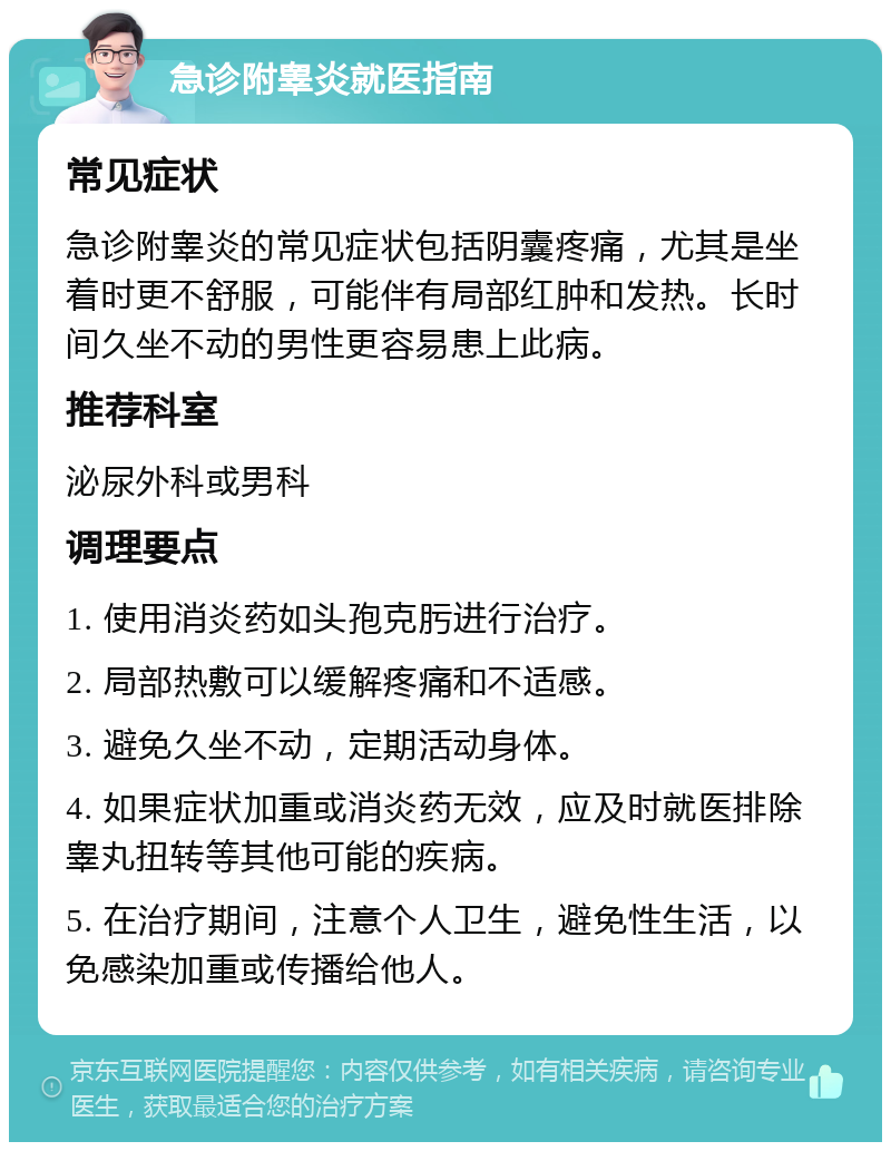 急诊附睾炎就医指南 常见症状 急诊附睾炎的常见症状包括阴囊疼痛，尤其是坐着时更不舒服，可能伴有局部红肿和发热。长时间久坐不动的男性更容易患上此病。 推荐科室 泌尿外科或男科 调理要点 1. 使用消炎药如头孢克肟进行治疗。 2. 局部热敷可以缓解疼痛和不适感。 3. 避免久坐不动，定期活动身体。 4. 如果症状加重或消炎药无效，应及时就医排除睾丸扭转等其他可能的疾病。 5. 在治疗期间，注意个人卫生，避免性生活，以免感染加重或传播给他人。