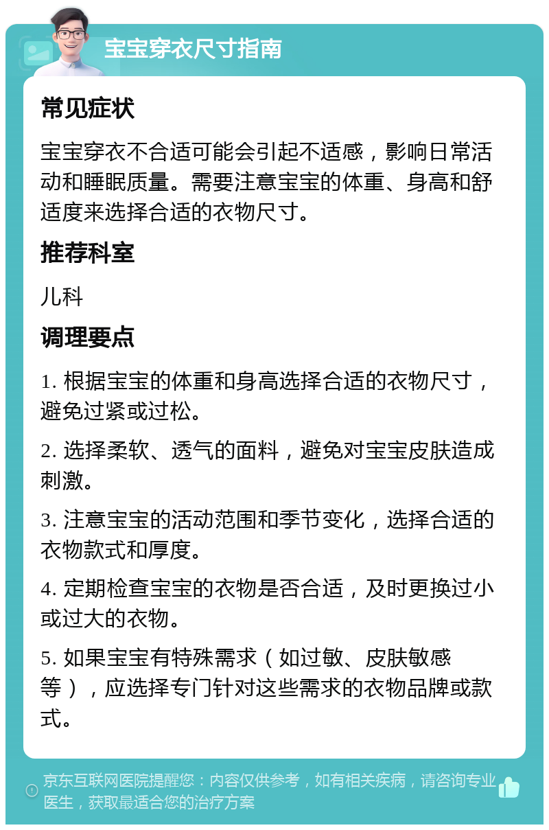 宝宝穿衣尺寸指南 常见症状 宝宝穿衣不合适可能会引起不适感，影响日常活动和睡眠质量。需要注意宝宝的体重、身高和舒适度来选择合适的衣物尺寸。 推荐科室 儿科 调理要点 1. 根据宝宝的体重和身高选择合适的衣物尺寸，避免过紧或过松。 2. 选择柔软、透气的面料，避免对宝宝皮肤造成刺激。 3. 注意宝宝的活动范围和季节变化，选择合适的衣物款式和厚度。 4. 定期检查宝宝的衣物是否合适，及时更换过小或过大的衣物。 5. 如果宝宝有特殊需求（如过敏、皮肤敏感等），应选择专门针对这些需求的衣物品牌或款式。