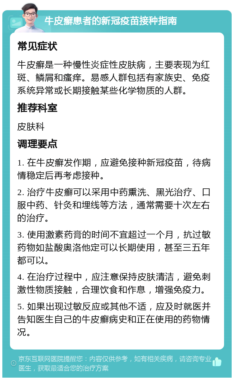 牛皮癣患者的新冠疫苗接种指南 常见症状 牛皮癣是一种慢性炎症性皮肤病，主要表现为红斑、鳞屑和瘙痒。易感人群包括有家族史、免疫系统异常或长期接触某些化学物质的人群。 推荐科室 皮肤科 调理要点 1. 在牛皮癣发作期，应避免接种新冠疫苗，待病情稳定后再考虑接种。 2. 治疗牛皮癣可以采用中药熏洗、黑光治疗、口服中药、针灸和埋线等方法，通常需要十次左右的治疗。 3. 使用激素药膏的时间不宜超过一个月，抗过敏药物如盐酸奥洛他定可以长期使用，甚至三五年都可以。 4. 在治疗过程中，应注意保持皮肤清洁，避免刺激性物质接触，合理饮食和作息，增强免疫力。 5. 如果出现过敏反应或其他不适，应及时就医并告知医生自己的牛皮癣病史和正在使用的药物情况。