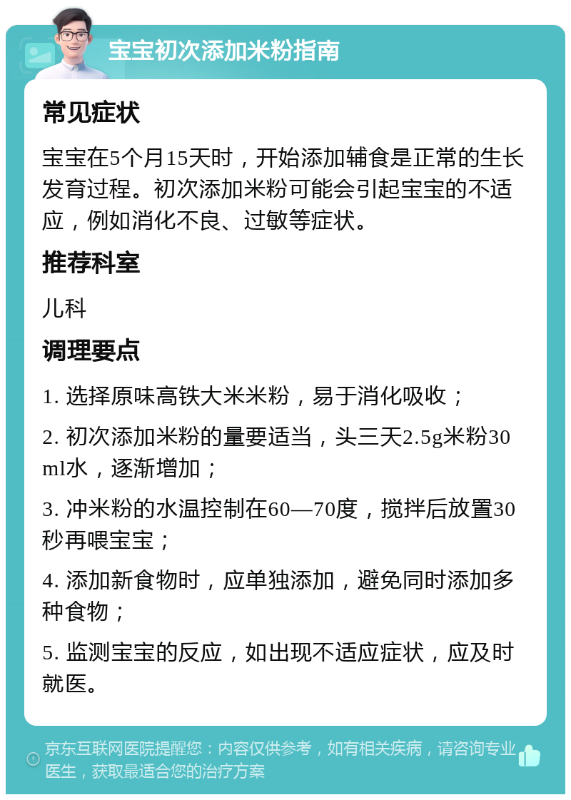 宝宝初次添加米粉指南 常见症状 宝宝在5个月15天时，开始添加辅食是正常的生长发育过程。初次添加米粉可能会引起宝宝的不适应，例如消化不良、过敏等症状。 推荐科室 儿科 调理要点 1. 选择原味高铁大米米粉，易于消化吸收； 2. 初次添加米粉的量要适当，头三天2.5g米粉30ml水，逐渐增加； 3. 冲米粉的水温控制在60—70度，搅拌后放置30秒再喂宝宝； 4. 添加新食物时，应单独添加，避免同时添加多种食物； 5. 监测宝宝的反应，如出现不适应症状，应及时就医。