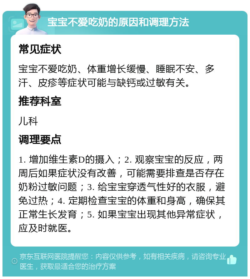 宝宝不爱吃奶的原因和调理方法 常见症状 宝宝不爱吃奶、体重增长缓慢、睡眠不安、多汗、皮疹等症状可能与缺钙或过敏有关。 推荐科室 儿科 调理要点 1. 增加维生素D的摄入；2. 观察宝宝的反应，两周后如果症状没有改善，可能需要排查是否存在奶粉过敏问题；3. 给宝宝穿透气性好的衣服，避免过热；4. 定期检查宝宝的体重和身高，确保其正常生长发育；5. 如果宝宝出现其他异常症状，应及时就医。