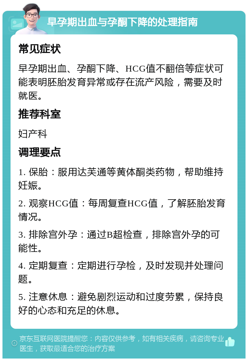 早孕期出血与孕酮下降的处理指南 常见症状 早孕期出血、孕酮下降、HCG值不翻倍等症状可能表明胚胎发育异常或存在流产风险，需要及时就医。 推荐科室 妇产科 调理要点 1. 保胎：服用达芙通等黄体酮类药物，帮助维持妊娠。 2. 观察HCG值：每周复查HCG值，了解胚胎发育情况。 3. 排除宫外孕：通过B超检查，排除宫外孕的可能性。 4. 定期复查：定期进行孕检，及时发现并处理问题。 5. 注意休息：避免剧烈运动和过度劳累，保持良好的心态和充足的休息。