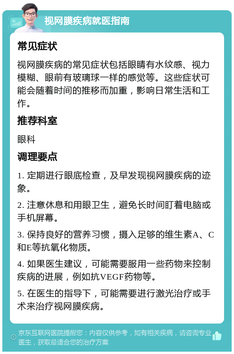 视网膜疾病就医指南 常见症状 视网膜疾病的常见症状包括眼睛有水纹感、视力模糊、眼前有玻璃球一样的感觉等。这些症状可能会随着时间的推移而加重，影响日常生活和工作。 推荐科室 眼科 调理要点 1. 定期进行眼底检查，及早发现视网膜疾病的迹象。 2. 注意休息和用眼卫生，避免长时间盯着电脑或手机屏幕。 3. 保持良好的营养习惯，摄入足够的维生素A、C和E等抗氧化物质。 4. 如果医生建议，可能需要服用一些药物来控制疾病的进展，例如抗VEGF药物等。 5. 在医生的指导下，可能需要进行激光治疗或手术来治疗视网膜疾病。