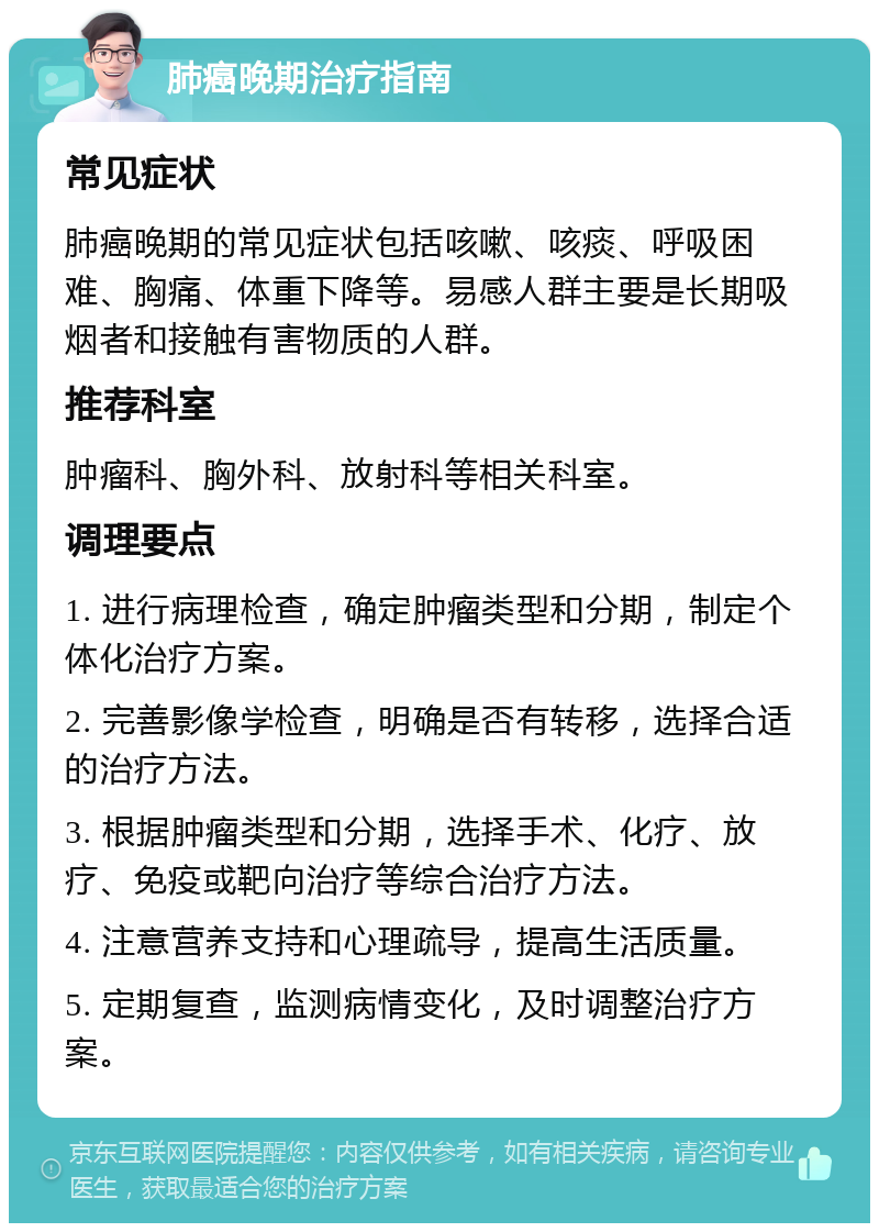 肺癌晚期治疗指南 常见症状 肺癌晚期的常见症状包括咳嗽、咳痰、呼吸困难、胸痛、体重下降等。易感人群主要是长期吸烟者和接触有害物质的人群。 推荐科室 肿瘤科、胸外科、放射科等相关科室。 调理要点 1. 进行病理检查，确定肿瘤类型和分期，制定个体化治疗方案。 2. 完善影像学检查，明确是否有转移，选择合适的治疗方法。 3. 根据肿瘤类型和分期，选择手术、化疗、放疗、免疫或靶向治疗等综合治疗方法。 4. 注意营养支持和心理疏导，提高生活质量。 5. 定期复查，监测病情变化，及时调整治疗方案。