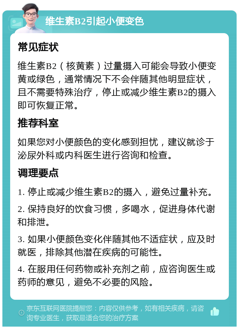 维生素B2引起小便变色 常见症状 维生素B2（核黄素）过量摄入可能会导致小便变黄或绿色，通常情况下不会伴随其他明显症状，且不需要特殊治疗，停止或减少维生素B2的摄入即可恢复正常。 推荐科室 如果您对小便颜色的变化感到担忧，建议就诊于泌尿外科或内科医生进行咨询和检查。 调理要点 1. 停止或减少维生素B2的摄入，避免过量补充。 2. 保持良好的饮食习惯，多喝水，促进身体代谢和排泄。 3. 如果小便颜色变化伴随其他不适症状，应及时就医，排除其他潜在疾病的可能性。 4. 在服用任何药物或补充剂之前，应咨询医生或药师的意见，避免不必要的风险。