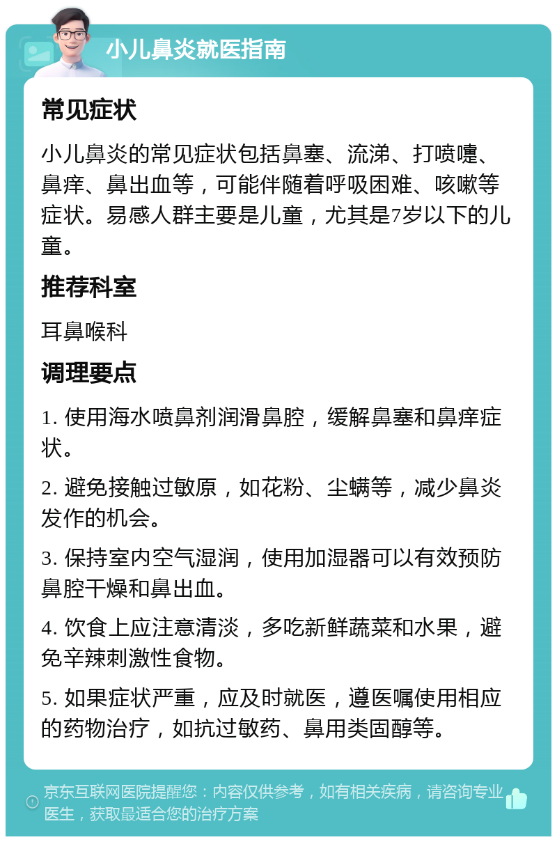 小儿鼻炎就医指南 常见症状 小儿鼻炎的常见症状包括鼻塞、流涕、打喷嚏、鼻痒、鼻出血等，可能伴随着呼吸困难、咳嗽等症状。易感人群主要是儿童，尤其是7岁以下的儿童。 推荐科室 耳鼻喉科 调理要点 1. 使用海水喷鼻剂润滑鼻腔，缓解鼻塞和鼻痒症状。 2. 避免接触过敏原，如花粉、尘螨等，减少鼻炎发作的机会。 3. 保持室内空气湿润，使用加湿器可以有效预防鼻腔干燥和鼻出血。 4. 饮食上应注意清淡，多吃新鲜蔬菜和水果，避免辛辣刺激性食物。 5. 如果症状严重，应及时就医，遵医嘱使用相应的药物治疗，如抗过敏药、鼻用类固醇等。