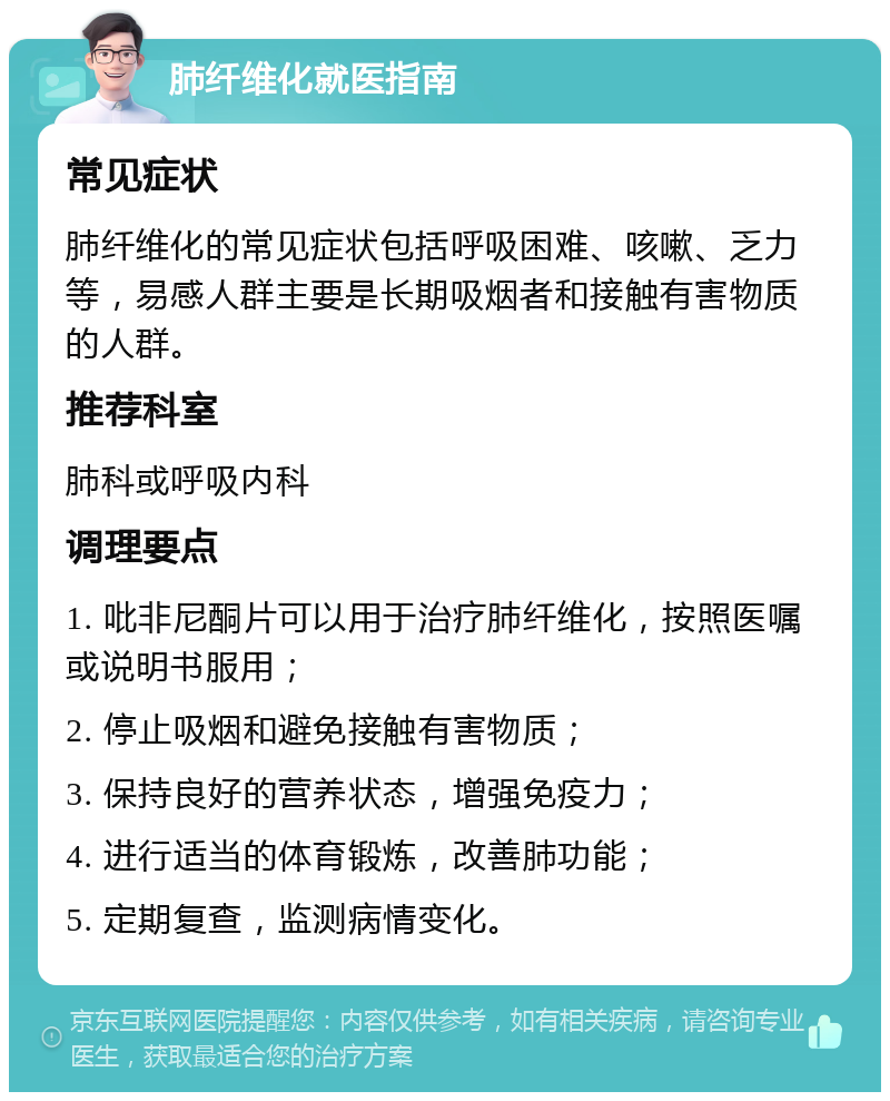 肺纤维化就医指南 常见症状 肺纤维化的常见症状包括呼吸困难、咳嗽、乏力等，易感人群主要是长期吸烟者和接触有害物质的人群。 推荐科室 肺科或呼吸内科 调理要点 1. 吡非尼酮片可以用于治疗肺纤维化，按照医嘱或说明书服用； 2. 停止吸烟和避免接触有害物质； 3. 保持良好的营养状态，增强免疫力； 4. 进行适当的体育锻炼，改善肺功能； 5. 定期复查，监测病情变化。