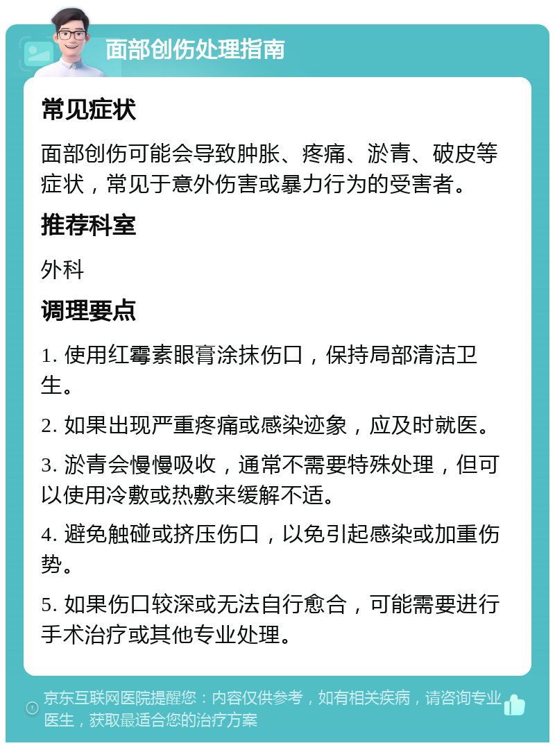 面部创伤处理指南 常见症状 面部创伤可能会导致肿胀、疼痛、淤青、破皮等症状，常见于意外伤害或暴力行为的受害者。 推荐科室 外科 调理要点 1. 使用红霉素眼膏涂抹伤口，保持局部清洁卫生。 2. 如果出现严重疼痛或感染迹象，应及时就医。 3. 淤青会慢慢吸收，通常不需要特殊处理，但可以使用冷敷或热敷来缓解不适。 4. 避免触碰或挤压伤口，以免引起感染或加重伤势。 5. 如果伤口较深或无法自行愈合，可能需要进行手术治疗或其他专业处理。