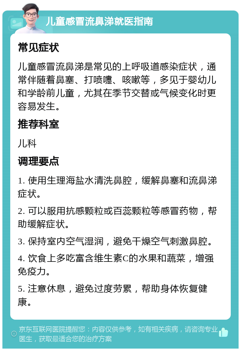 儿童感冒流鼻涕就医指南 常见症状 儿童感冒流鼻涕是常见的上呼吸道感染症状，通常伴随着鼻塞、打喷嚏、咳嗽等，多见于婴幼儿和学龄前儿童，尤其在季节交替或气候变化时更容易发生。 推荐科室 儿科 调理要点 1. 使用生理海盐水清洗鼻腔，缓解鼻塞和流鼻涕症状。 2. 可以服用抗感颗粒或百蕊颗粒等感冒药物，帮助缓解症状。 3. 保持室内空气湿润，避免干燥空气刺激鼻腔。 4. 饮食上多吃富含维生素C的水果和蔬菜，增强免疫力。 5. 注意休息，避免过度劳累，帮助身体恢复健康。