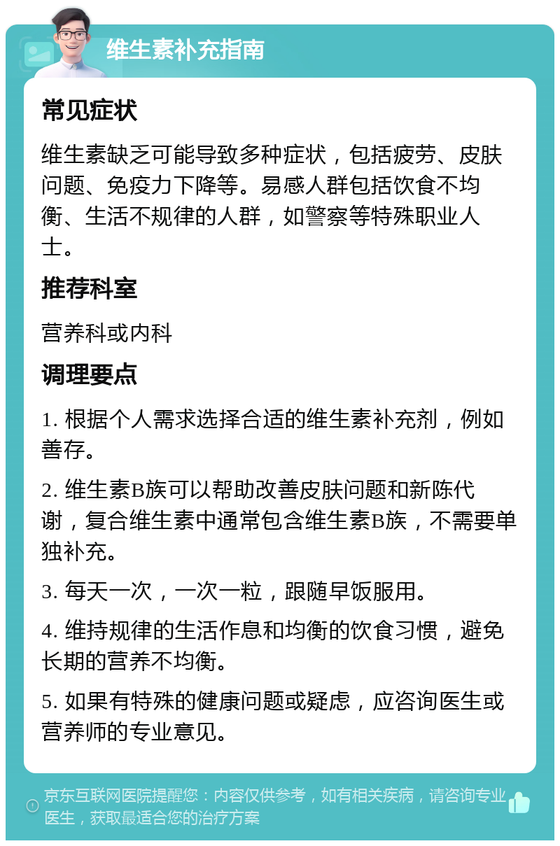 维生素补充指南 常见症状 维生素缺乏可能导致多种症状，包括疲劳、皮肤问题、免疫力下降等。易感人群包括饮食不均衡、生活不规律的人群，如警察等特殊职业人士。 推荐科室 营养科或内科 调理要点 1. 根据个人需求选择合适的维生素补充剂，例如善存。 2. 维生素B族可以帮助改善皮肤问题和新陈代谢，复合维生素中通常包含维生素B族，不需要单独补充。 3. 每天一次，一次一粒，跟随早饭服用。 4. 维持规律的生活作息和均衡的饮食习惯，避免长期的营养不均衡。 5. 如果有特殊的健康问题或疑虑，应咨询医生或营养师的专业意见。