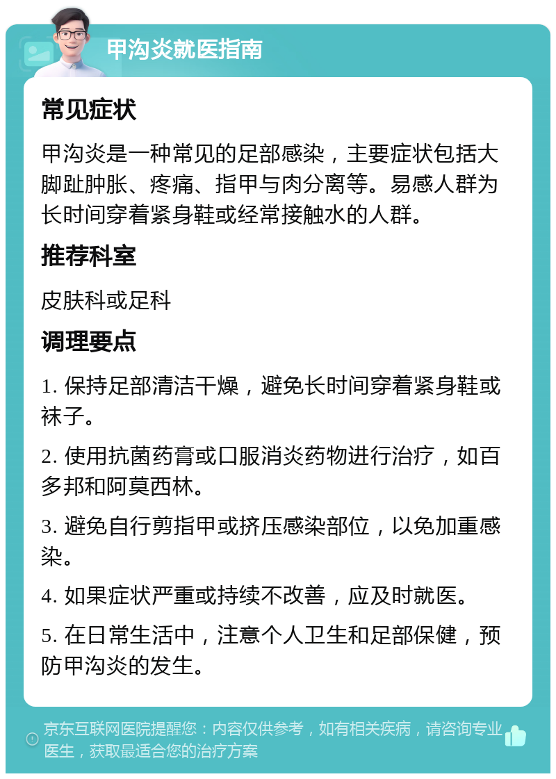 甲沟炎就医指南 常见症状 甲沟炎是一种常见的足部感染，主要症状包括大脚趾肿胀、疼痛、指甲与肉分离等。易感人群为长时间穿着紧身鞋或经常接触水的人群。 推荐科室 皮肤科或足科 调理要点 1. 保持足部清洁干燥，避免长时间穿着紧身鞋或袜子。 2. 使用抗菌药膏或口服消炎药物进行治疗，如百多邦和阿莫西林。 3. 避免自行剪指甲或挤压感染部位，以免加重感染。 4. 如果症状严重或持续不改善，应及时就医。 5. 在日常生活中，注意个人卫生和足部保健，预防甲沟炎的发生。