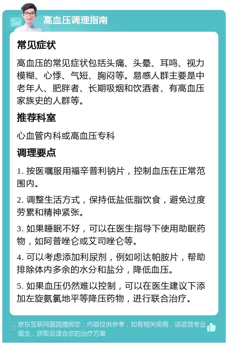 高血压调理指南 常见症状 高血压的常见症状包括头痛、头晕、耳鸣、视力模糊、心悸、气短、胸闷等。易感人群主要是中老年人、肥胖者、长期吸烟和饮酒者、有高血压家族史的人群等。 推荐科室 心血管内科或高血压专科 调理要点 1. 按医嘱服用福辛普利钠片，控制血压在正常范围内。 2. 调整生活方式，保持低盐低脂饮食，避免过度劳累和精神紧张。 3. 如果睡眠不好，可以在医生指导下使用助眠药物，如阿普唑仑或艾司唑仑等。 4. 可以考虑添加利尿剂，例如吲达帕胺片，帮助排除体内多余的水分和盐分，降低血压。 5. 如果血压仍然难以控制，可以在医生建议下添加左旋氨氯地平等降压药物，进行联合治疗。