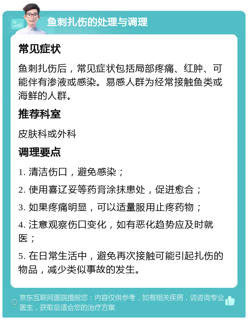 鱼刺扎伤的处理与调理 常见症状 鱼刺扎伤后，常见症状包括局部疼痛、红肿、可能伴有渗液或感染。易感人群为经常接触鱼类或海鲜的人群。 推荐科室 皮肤科或外科 调理要点 1. 清洁伤口，避免感染； 2. 使用喜辽妥等药膏涂抹患处，促进愈合； 3. 如果疼痛明显，可以适量服用止疼药物； 4. 注意观察伤口变化，如有恶化趋势应及时就医； 5. 在日常生活中，避免再次接触可能引起扎伤的物品，减少类似事故的发生。