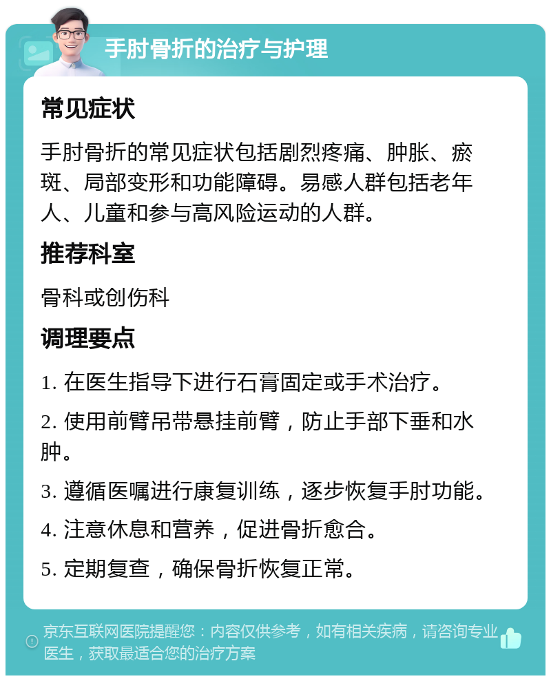 手肘骨折的治疗与护理 常见症状 手肘骨折的常见症状包括剧烈疼痛、肿胀、瘀斑、局部变形和功能障碍。易感人群包括老年人、儿童和参与高风险运动的人群。 推荐科室 骨科或创伤科 调理要点 1. 在医生指导下进行石膏固定或手术治疗。 2. 使用前臂吊带悬挂前臂，防止手部下垂和水肿。 3. 遵循医嘱进行康复训练，逐步恢复手肘功能。 4. 注意休息和营养，促进骨折愈合。 5. 定期复查，确保骨折恢复正常。