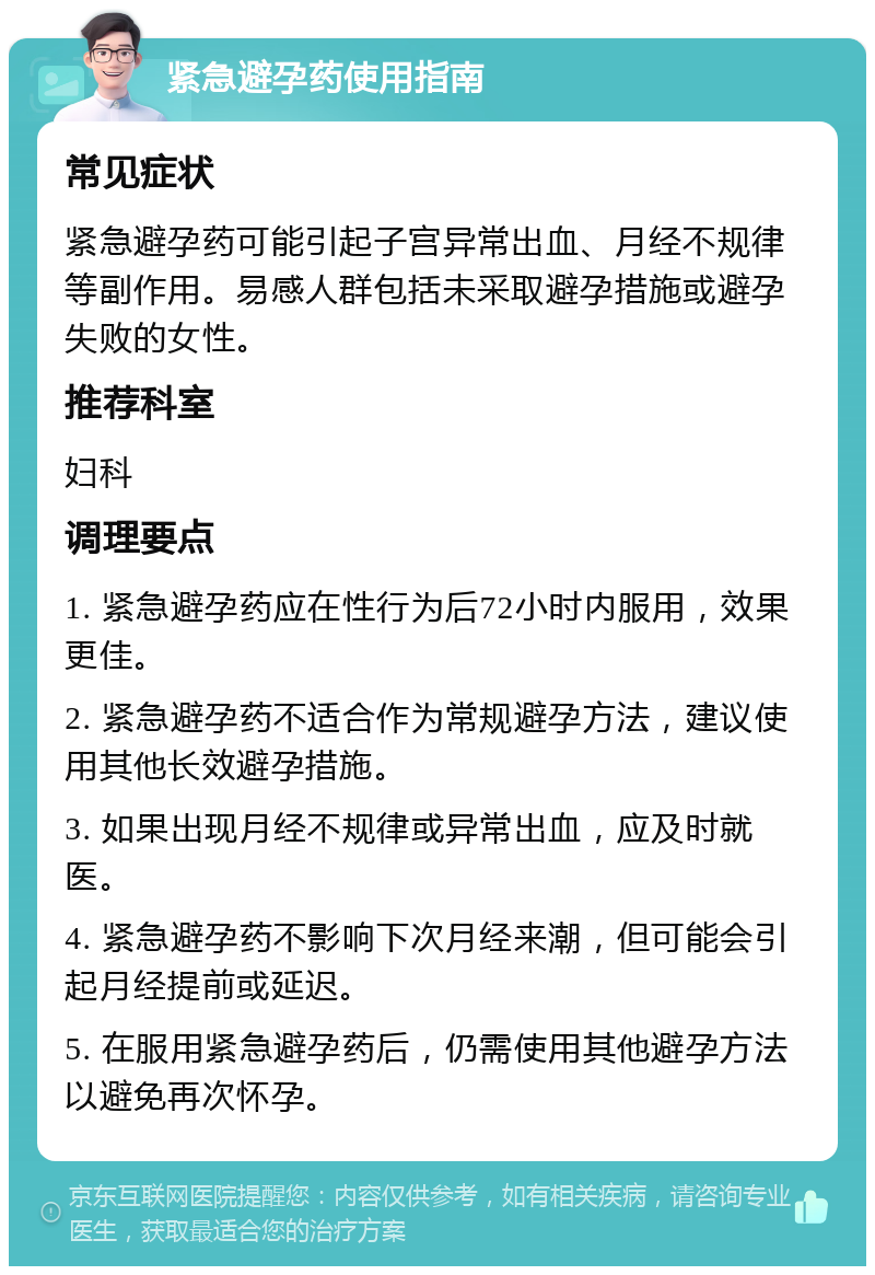 紧急避孕药使用指南 常见症状 紧急避孕药可能引起子宫异常出血、月经不规律等副作用。易感人群包括未采取避孕措施或避孕失败的女性。 推荐科室 妇科 调理要点 1. 紧急避孕药应在性行为后72小时内服用，效果更佳。 2. 紧急避孕药不适合作为常规避孕方法，建议使用其他长效避孕措施。 3. 如果出现月经不规律或异常出血，应及时就医。 4. 紧急避孕药不影响下次月经来潮，但可能会引起月经提前或延迟。 5. 在服用紧急避孕药后，仍需使用其他避孕方法以避免再次怀孕。