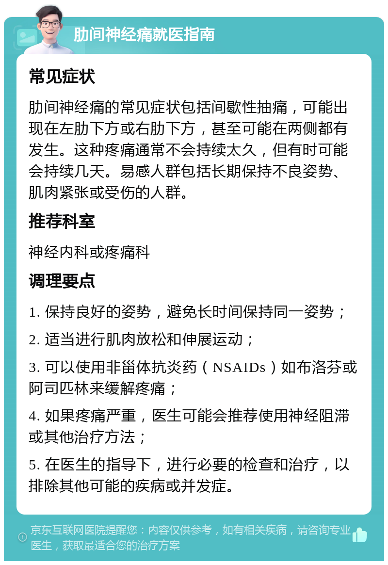 肋间神经痛就医指南 常见症状 肋间神经痛的常见症状包括间歇性抽痛，可能出现在左肋下方或右肋下方，甚至可能在两侧都有发生。这种疼痛通常不会持续太久，但有时可能会持续几天。易感人群包括长期保持不良姿势、肌肉紧张或受伤的人群。 推荐科室 神经内科或疼痛科 调理要点 1. 保持良好的姿势，避免长时间保持同一姿势； 2. 适当进行肌肉放松和伸展运动； 3. 可以使用非甾体抗炎药（NSAIDs）如布洛芬或阿司匹林来缓解疼痛； 4. 如果疼痛严重，医生可能会推荐使用神经阻滞或其他治疗方法； 5. 在医生的指导下，进行必要的检查和治疗，以排除其他可能的疾病或并发症。