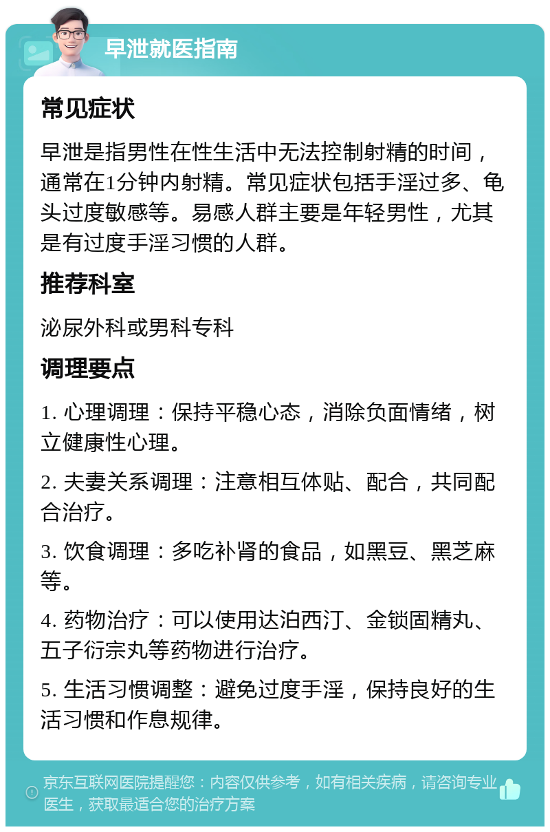 早泄就医指南 常见症状 早泄是指男性在性生活中无法控制射精的时间，通常在1分钟内射精。常见症状包括手淫过多、龟头过度敏感等。易感人群主要是年轻男性，尤其是有过度手淫习惯的人群。 推荐科室 泌尿外科或男科专科 调理要点 1. 心理调理：保持平稳心态，消除负面情绪，树立健康性心理。 2. 夫妻关系调理：注意相互体贴、配合，共同配合治疗。 3. 饮食调理：多吃补肾的食品，如黑豆、黑芝麻等。 4. 药物治疗：可以使用达泊西汀、金锁固精丸、五子衍宗丸等药物进行治疗。 5. 生活习惯调整：避免过度手淫，保持良好的生活习惯和作息规律。