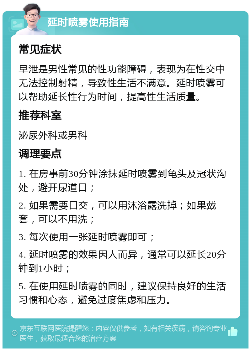 延时喷雾使用指南 常见症状 早泄是男性常见的性功能障碍，表现为在性交中无法控制射精，导致性生活不满意。延时喷雾可以帮助延长性行为时间，提高性生活质量。 推荐科室 泌尿外科或男科 调理要点 1. 在房事前30分钟涂抹延时喷雾到龟头及冠状沟处，避开尿道口； 2. 如果需要口交，可以用沐浴露洗掉；如果戴套，可以不用洗； 3. 每次使用一张延时喷雾即可； 4. 延时喷雾的效果因人而异，通常可以延长20分钟到1小时； 5. 在使用延时喷雾的同时，建议保持良好的生活习惯和心态，避免过度焦虑和压力。