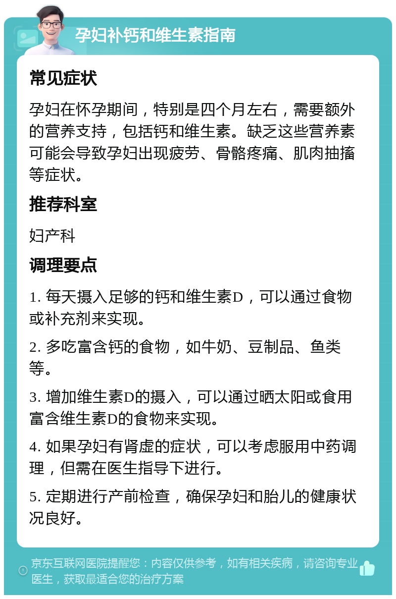 孕妇补钙和维生素指南 常见症状 孕妇在怀孕期间，特别是四个月左右，需要额外的营养支持，包括钙和维生素。缺乏这些营养素可能会导致孕妇出现疲劳、骨骼疼痛、肌肉抽搐等症状。 推荐科室 妇产科 调理要点 1. 每天摄入足够的钙和维生素D，可以通过食物或补充剂来实现。 2. 多吃富含钙的食物，如牛奶、豆制品、鱼类等。 3. 增加维生素D的摄入，可以通过晒太阳或食用富含维生素D的食物来实现。 4. 如果孕妇有肾虚的症状，可以考虑服用中药调理，但需在医生指导下进行。 5. 定期进行产前检查，确保孕妇和胎儿的健康状况良好。