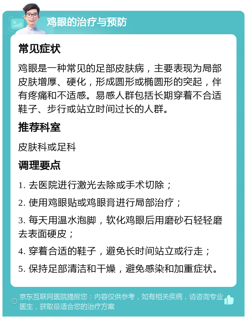 鸡眼的治疗与预防 常见症状 鸡眼是一种常见的足部皮肤病，主要表现为局部皮肤增厚、硬化，形成圆形或椭圆形的突起，伴有疼痛和不适感。易感人群包括长期穿着不合适鞋子、步行或站立时间过长的人群。 推荐科室 皮肤科或足科 调理要点 1. 去医院进行激光去除或手术切除； 2. 使用鸡眼贴或鸡眼膏进行局部治疗； 3. 每天用温水泡脚，软化鸡眼后用磨砂石轻轻磨去表面硬皮； 4. 穿着合适的鞋子，避免长时间站立或行走； 5. 保持足部清洁和干燥，避免感染和加重症状。