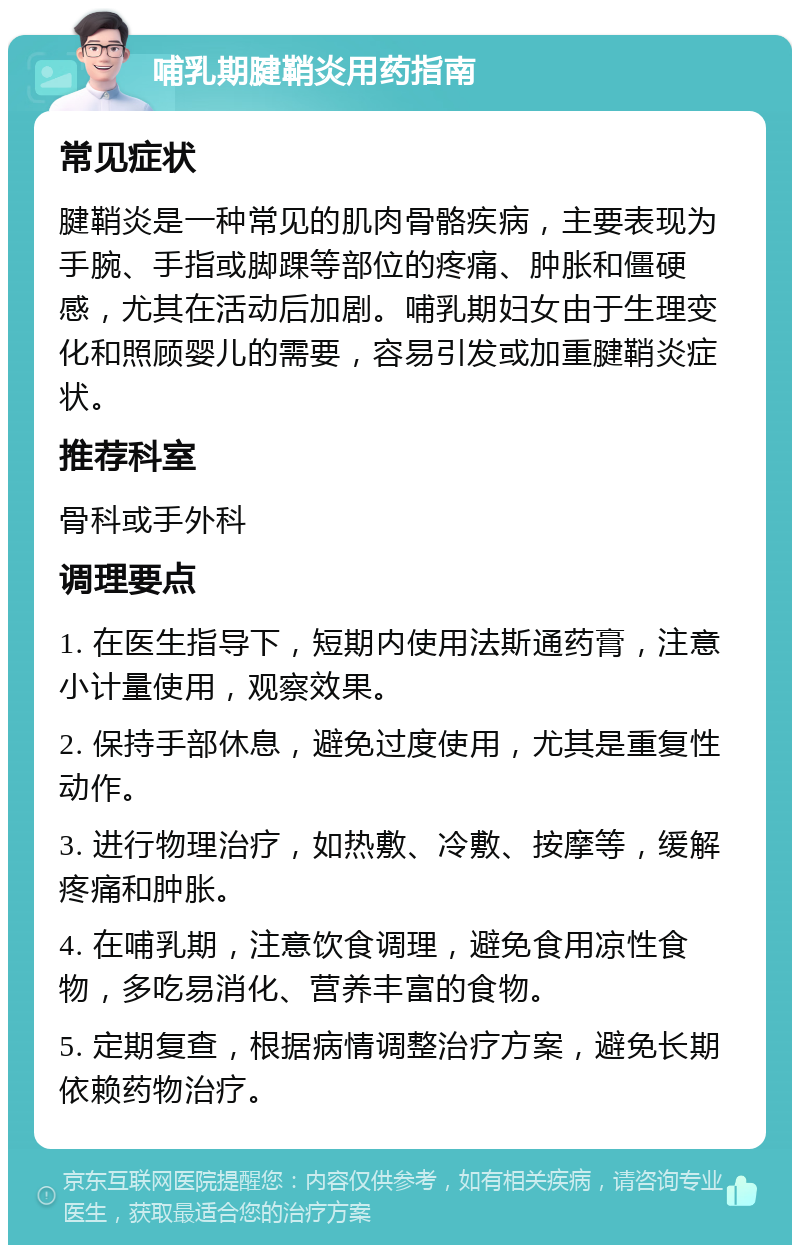 哺乳期腱鞘炎用药指南 常见症状 腱鞘炎是一种常见的肌肉骨骼疾病，主要表现为手腕、手指或脚踝等部位的疼痛、肿胀和僵硬感，尤其在活动后加剧。哺乳期妇女由于生理变化和照顾婴儿的需要，容易引发或加重腱鞘炎症状。 推荐科室 骨科或手外科 调理要点 1. 在医生指导下，短期内使用法斯通药膏，注意小计量使用，观察效果。 2. 保持手部休息，避免过度使用，尤其是重复性动作。 3. 进行物理治疗，如热敷、冷敷、按摩等，缓解疼痛和肿胀。 4. 在哺乳期，注意饮食调理，避免食用凉性食物，多吃易消化、营养丰富的食物。 5. 定期复查，根据病情调整治疗方案，避免长期依赖药物治疗。