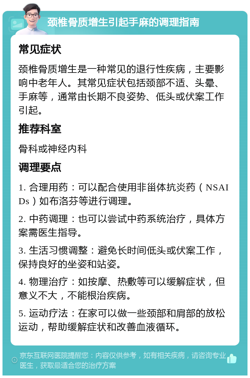 颈椎骨质增生引起手麻的调理指南 常见症状 颈椎骨质增生是一种常见的退行性疾病，主要影响中老年人。其常见症状包括颈部不适、头晕、手麻等，通常由长期不良姿势、低头或伏案工作引起。 推荐科室 骨科或神经内科 调理要点 1. 合理用药：可以配合使用非甾体抗炎药（NSAIDs）如布洛芬等进行调理。 2. 中药调理：也可以尝试中药系统治疗，具体方案需医生指导。 3. 生活习惯调整：避免长时间低头或伏案工作，保持良好的坐姿和站姿。 4. 物理治疗：如按摩、热敷等可以缓解症状，但意义不大，不能根治疾病。 5. 运动疗法：在家可以做一些颈部和肩部的放松运动，帮助缓解症状和改善血液循环。