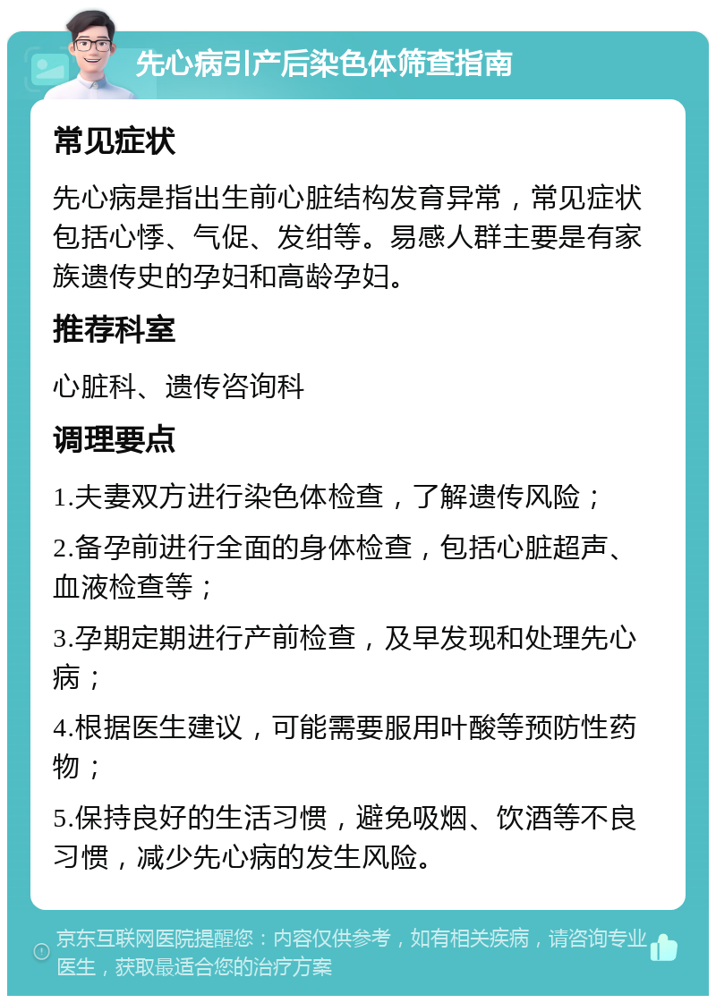 先心病引产后染色体筛查指南 常见症状 先心病是指出生前心脏结构发育异常，常见症状包括心悸、气促、发绀等。易感人群主要是有家族遗传史的孕妇和高龄孕妇。 推荐科室 心脏科、遗传咨询科 调理要点 1.夫妻双方进行染色体检查，了解遗传风险； 2.备孕前进行全面的身体检查，包括心脏超声、血液检查等； 3.孕期定期进行产前检查，及早发现和处理先心病； 4.根据医生建议，可能需要服用叶酸等预防性药物； 5.保持良好的生活习惯，避免吸烟、饮酒等不良习惯，减少先心病的发生风险。